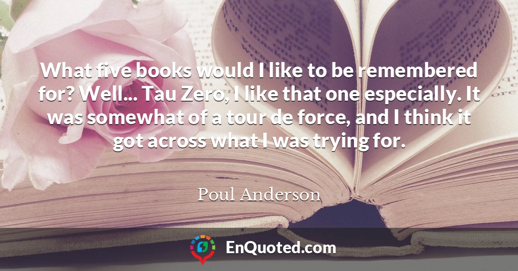 What five books would I like to be remembered for? Well... Tau Zero, I like that one especially. It was somewhat of a tour de force, and I think it got across what I was trying for.