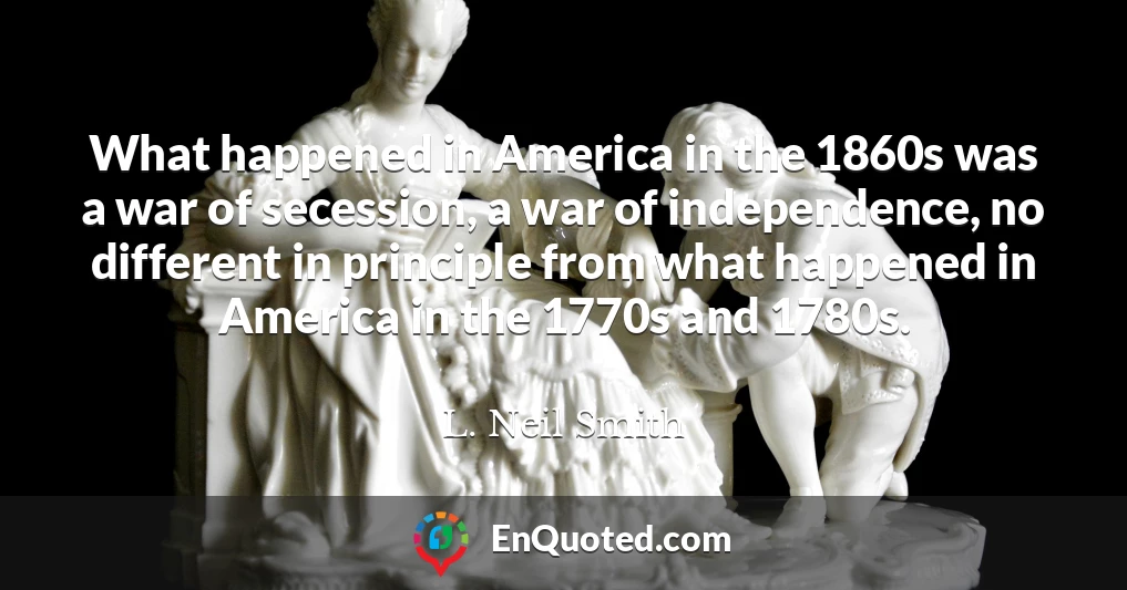 What happened in America in the 1860s was a war of secession, a war of independence, no different in principle from what happened in America in the 1770s and 1780s.