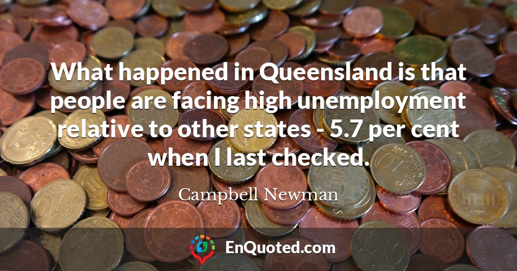 What happened in Queensland is that people are facing high unemployment relative to other states - 5.7 per cent when I last checked.