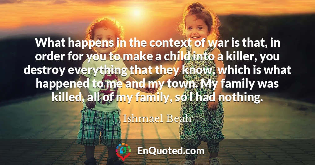 What happens in the context of war is that, in order for you to make a child into a killer, you destroy everything that they know, which is what happened to me and my town. My family was killed, all of my family, so I had nothing.