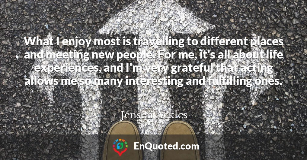 What I enjoy most is travelling to different places and meeting new people. For me, it's all about life experiences, and I'm very grateful that acting allows me so many interesting and fulfilling ones. What I enjoy most is travelling to different places and meeting new people. For me, it's all about life experiences, and I'm very grateful that acting allows me so many interesting and fulfilling ones.