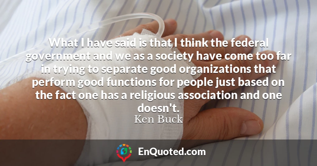 What I have said is that I think the federal government and we as a society have come too far in trying to separate good organizations that perform good functions for people just based on the fact one has a religious association and one doesn't. What I have said is that I think the federal government and we as a society have come too far in trying to separate good organizations that perform good functions for people just based on the fact one has a religious association and one doesn't.