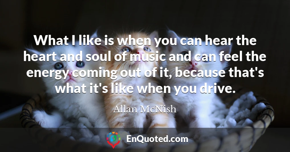 What I like is when you can hear the heart and soul of music and can feel the energy coming out of it, because that's what it's like when you drive.