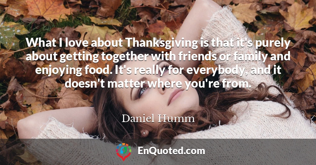 What I love about Thanksgiving is that it's purely about getting together with friends or family and enjoying food. It's really for everybody, and it doesn't matter where you're from.