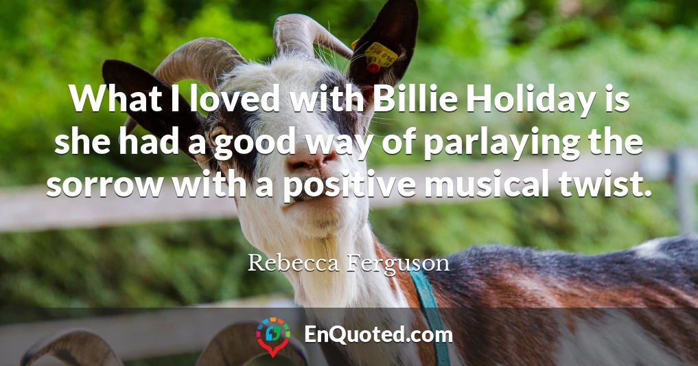 What I loved with Billie Holiday is she had a good way of parlaying the sorrow with a positive musical twist.