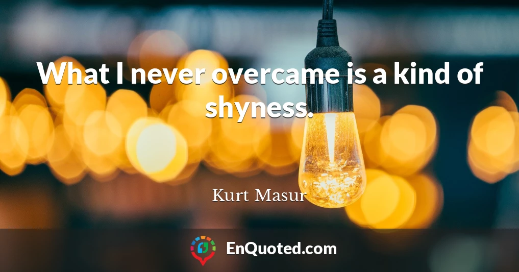 What I never overcame is a kind of shyness.