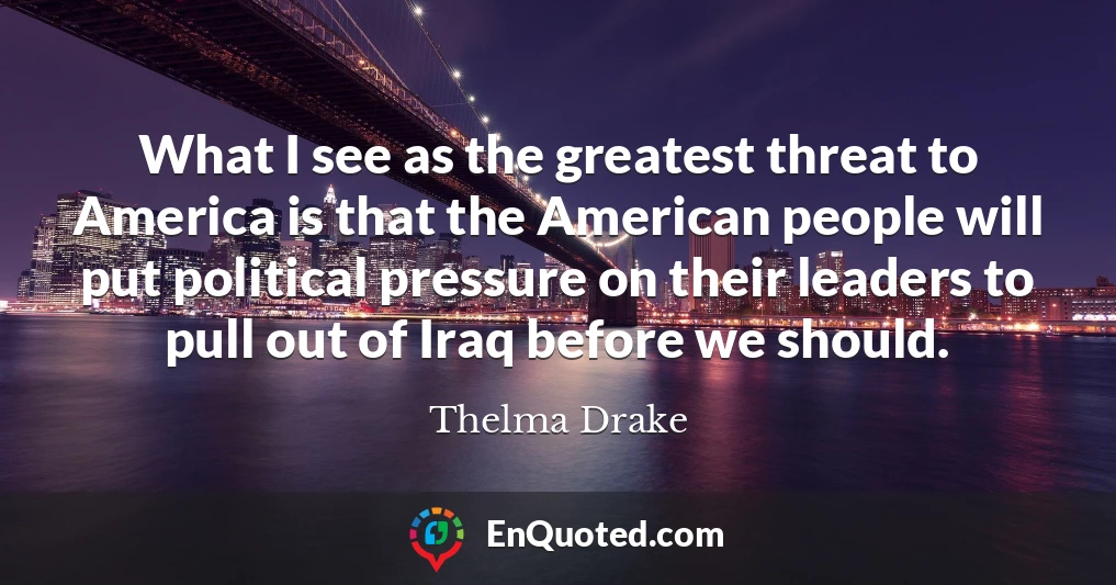 What I see as the greatest threat to America is that the American people will put political pressure on their leaders to pull out of Iraq before we should.