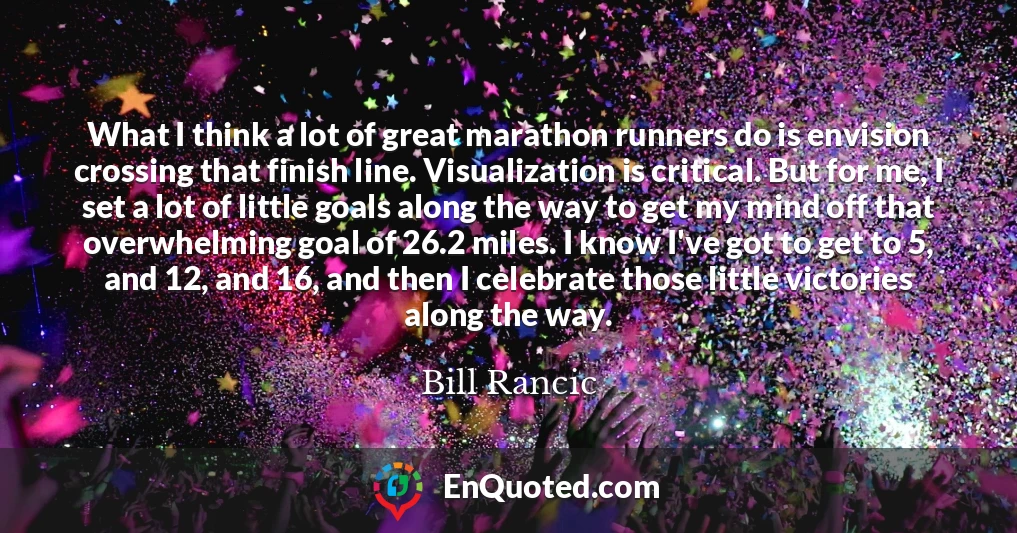 What I think a lot of great marathon runners do is envision crossing that finish line. Visualization is critical. But for me, I set a lot of little goals along the way to get my mind off that overwhelming goal of 26.2 miles. I know I've got to get to 5, and 12, and 16, and then I celebrate those little victories along the way.