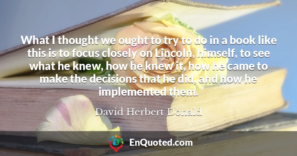 What I thought we ought to try to do in a book like this is to focus closely on Lincoln, himself, to see what he knew, how he knew it, how he came to make the decisions that he did, and how he implemented them. What I thought we ought to try to do in a book like this is to focus closely on Lincoln, himself, to see what he knew, how he knew it, how he came to make the decisions that he did, and how he implemented them.
