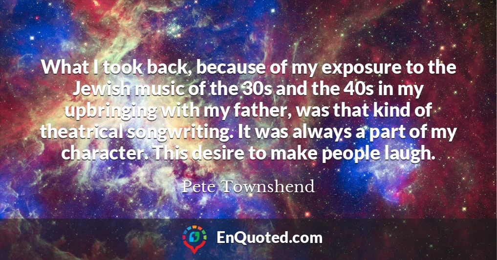 What I took back, because of my exposure to the Jewish music of the 30s and the 40s in my upbringing with my father, was that kind of theatrical songwriting. It was always a part of my character. This desire to make people laugh. What I took back, because of my exposure to the Jewish music of the 30s and the 40s in my upbringing with my father, was that kind of theatrical songwriting. It was always a part of my character. This desire to make people laugh.