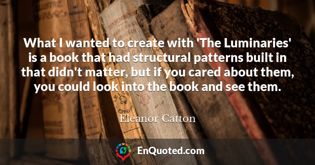 What I wanted to create with 'The Luminaries' is a book that had structural patterns built in that didn't matter, but if you cared about them, you could look into the book and see them. What I wanted to create with 'The Luminaries' is a book that had structural patterns built in that didn't matter, but if you cared about them, you could look into the book and see them.