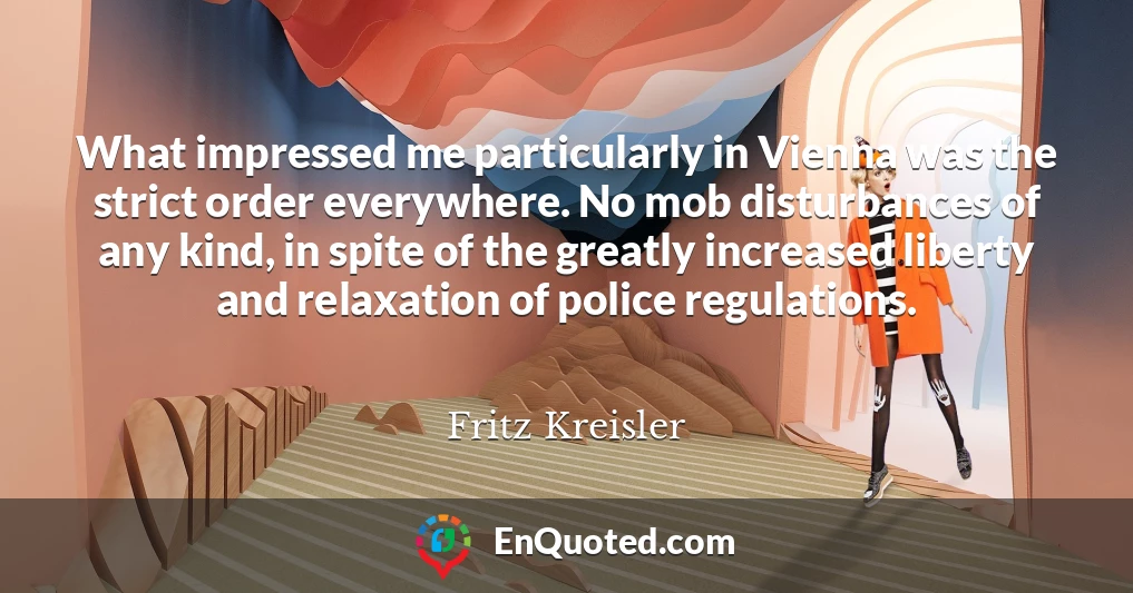 What impressed me particularly in Vienna was the strict order everywhere. No mob disturbances of any kind, in spite of the greatly increased liberty and relaxation of police regulations.