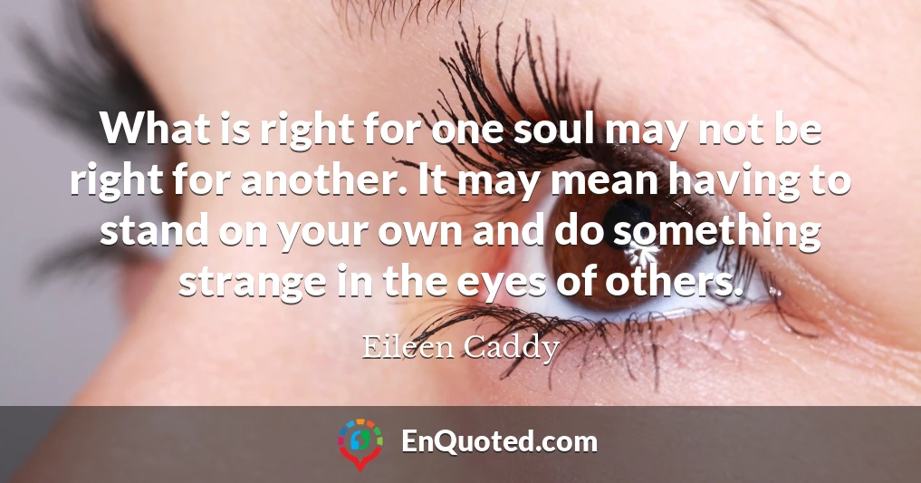 What is right for one soul may not be right for another. It may mean having to stand on your own and do something strange in the eyes of others.