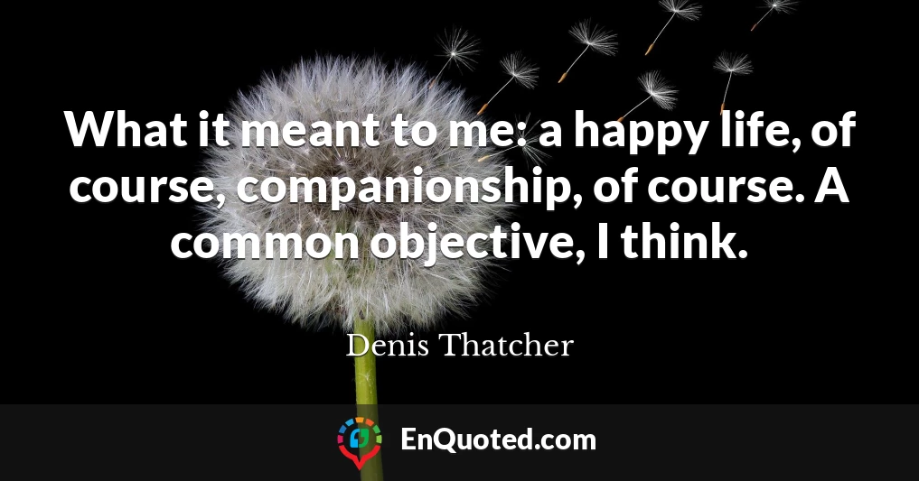 What it meant to me: a happy life, of course, companionship, of course. A common objective, I think.