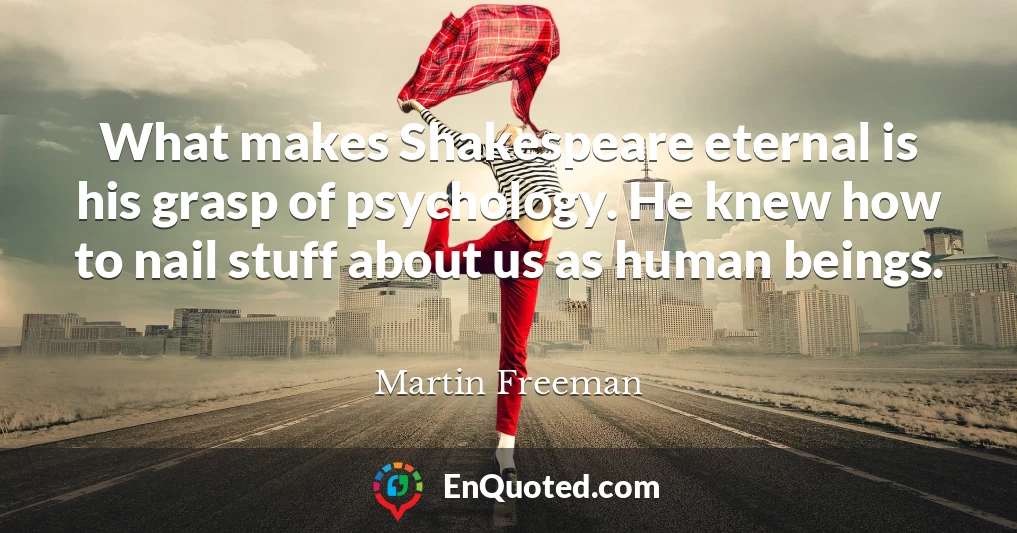 What makes Shakespeare eternal is his grasp of psychology. He knew how to nail stuff about us as human beings.