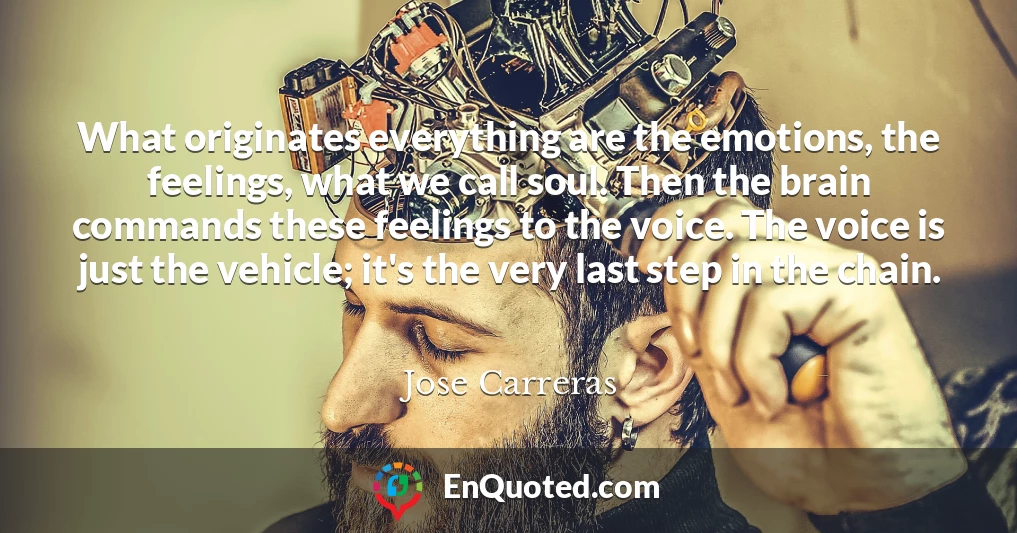 What originates everything are the emotions, the feelings, what we call soul. Then the brain commands these feelings to the voice. The voice is just the vehicle; it's the very last step in the chain.