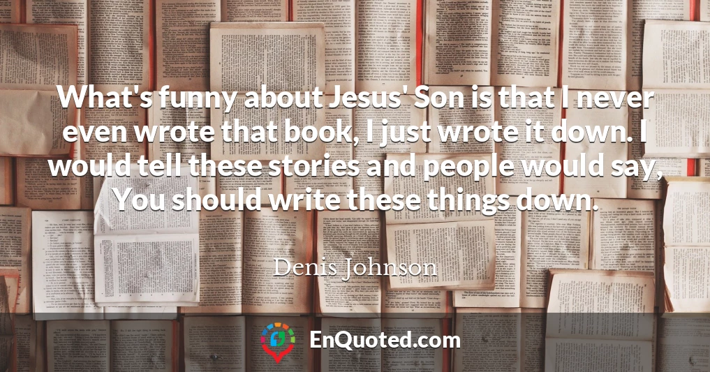 What's funny about Jesus' Son is that I never even wrote that book, I just wrote it down. I would tell these stories and people would say, You should write these things down.