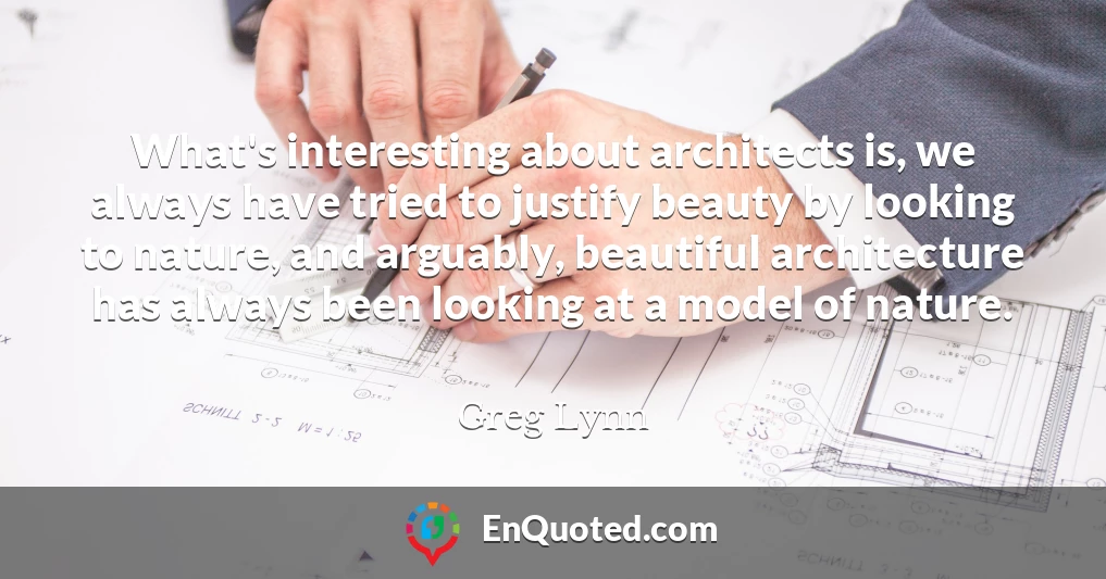 What's interesting about architects is, we always have tried to justify beauty by looking to nature, and arguably, beautiful architecture has always been looking at a model of nature.