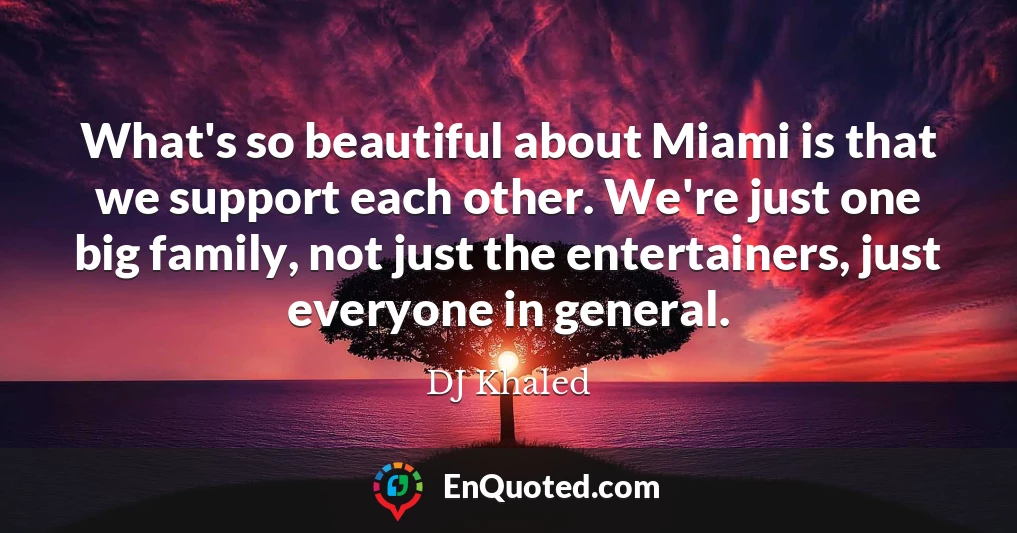 What's so beautiful about Miami is that we support each other. We're just one big family, not just the entertainers, just everyone in general.