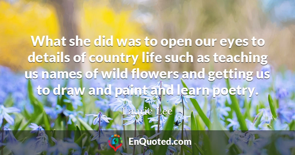 What she did was to open our eyes to details of country life such as teaching us names of wild flowers and getting us to draw and paint and learn poetry.
