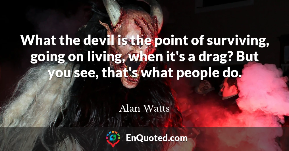 What the devil is the point of surviving, going on living, when it's a drag? But you see, that's what people do.