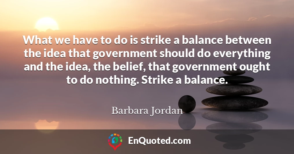 What we have to do is strike a balance between the idea that government should do everything and the idea, the belief, that government ought to do nothing. Strike a balance.