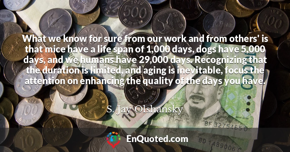 What we know for sure from our work and from others' is that mice have a life span of 1,000 days, dogs have 5,000 days, and we humans have 29,000 days. Recognizing that the duration is limited, and aging is inevitable, focus the attention on enhancing the quality of the days you have.