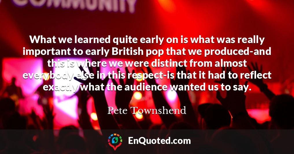 What we learned quite early on is what was really important to early British pop that we produced-and this is where we were distinct from almost everybody else in this respect-is that it had to reflect exactly what the audience wanted us to say.