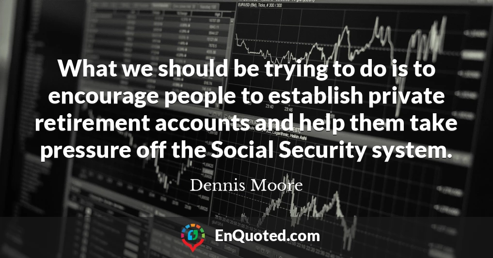 What we should be trying to do is to encourage people to establish private retirement accounts and help them take pressure off the Social Security system.