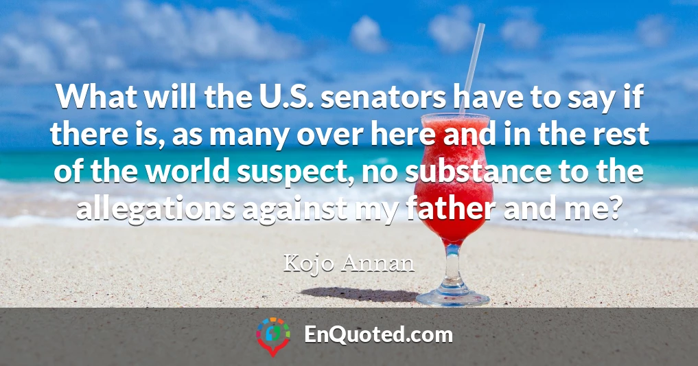 What will the U.S. senators have to say if there is, as many over here and in the rest of the world suspect, no substance to the allegations against my father and me?