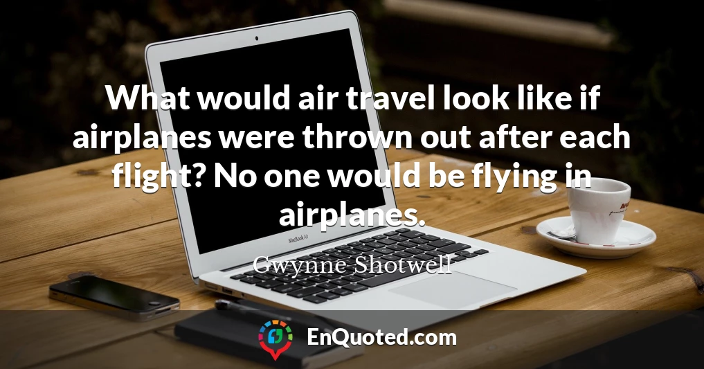 What would air travel look like if airplanes were thrown out after each flight? No one would be flying in airplanes.