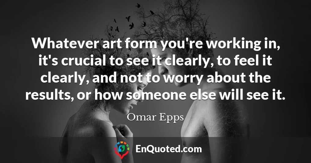 Whatever art form you're working in, it's crucial to see it clearly, to feel it clearly, and not to worry about the results, or how someone else will see it.