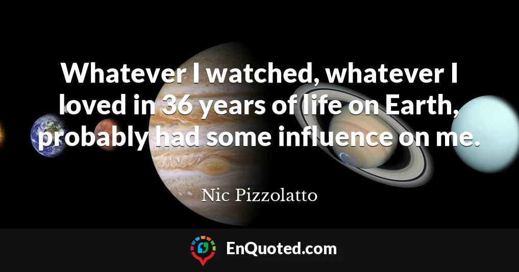 Whatever I watched, whatever I loved in 36 years of life on Earth, probably had some influence on me.