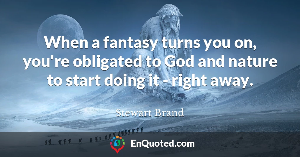 When a fantasy turns you on, you're obligated to God and nature to start doing it - right away.