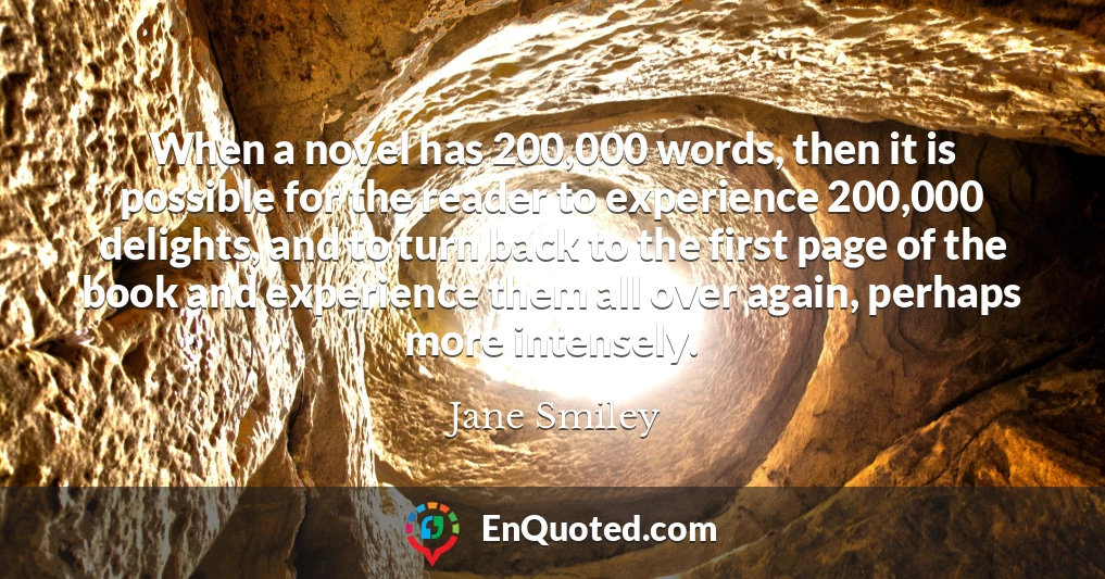 When a novel has 200,000 words, then it is possible for the reader to experience 200,000 delights, and to turn back to the first page of the book and experience them all over again, perhaps more intensely.