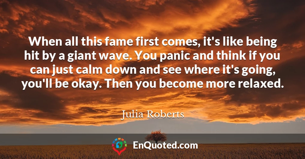 When all this fame first comes, it's like being hit by a giant wave. You panic and think if you can just calm down and see where it's going, you'll be okay. Then you become more relaxed.