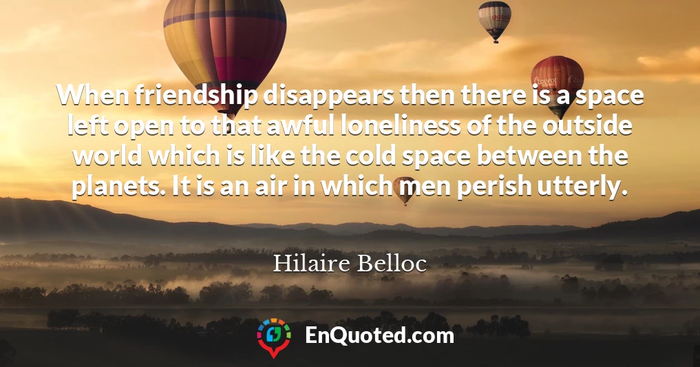 When friendship disappears then there is a space left open to that awful loneliness of the outside world which is like the cold space between the planets. It is an air in which men perish utterly.