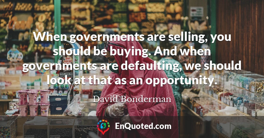 When governments are selling, you should be buying. And when governments are defaulting, we should look at that as an opportunity.