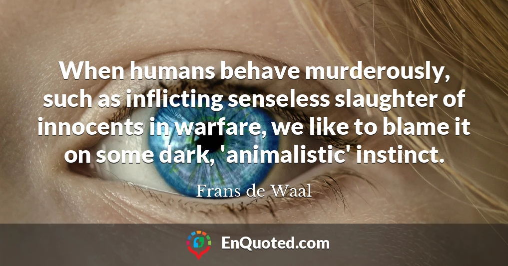When humans behave murderously, such as inflicting senseless slaughter of innocents in warfare, we like to blame it on some dark, 'animalistic' instinct.
