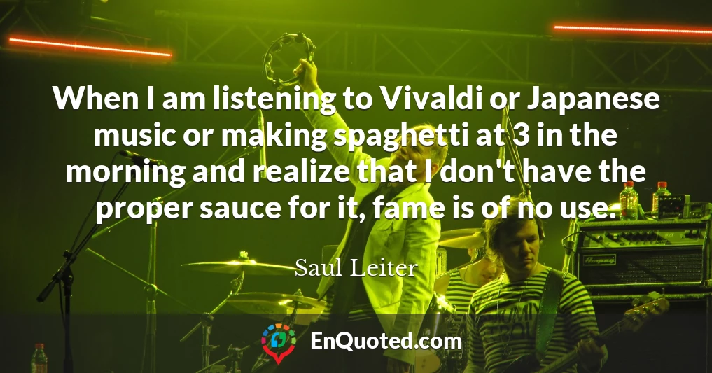When I am listening to Vivaldi or Japanese music or making spaghetti at 3 in the morning and realize that I don't have the proper sauce for it, fame is of no use.