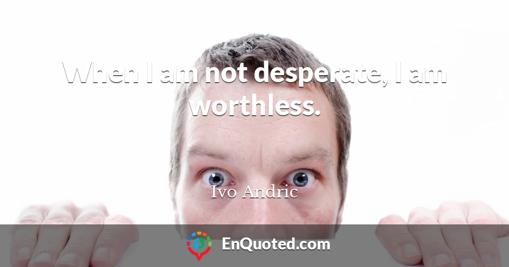 When I am not desperate, I am worthless.