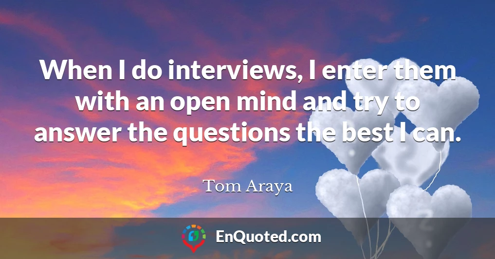 When I do interviews, I enter them with an open mind and try to answer the questions the best I can.