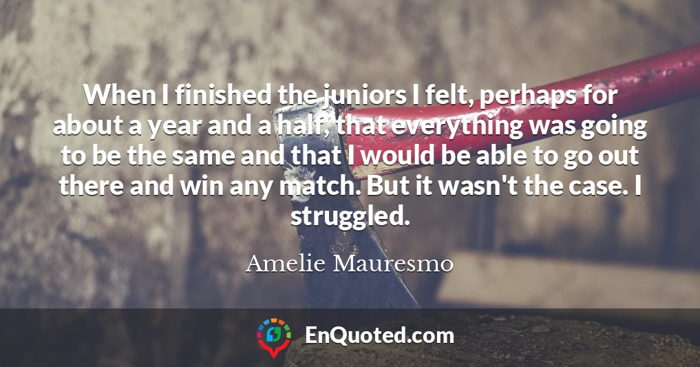 When I finished the juniors I felt, perhaps for about a year and a half, that everything was going to be the same and that I would be able to go out there and win any match. But it wasn't the case. I struggled. When I finished the juniors I felt, perhaps for about a year and a half, that everything was going to be the same and that I would be able to go out there and win any match. But it wasn't the case. I struggled.
