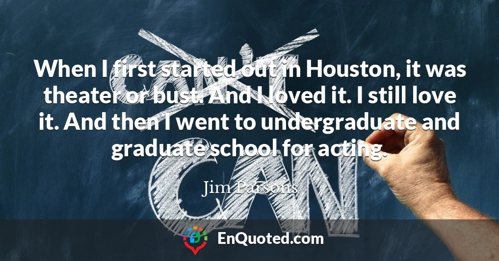 When I first started out in Houston, it was theater or bust. And I loved it. I still love it. And then I went to undergraduate and graduate school for acting.