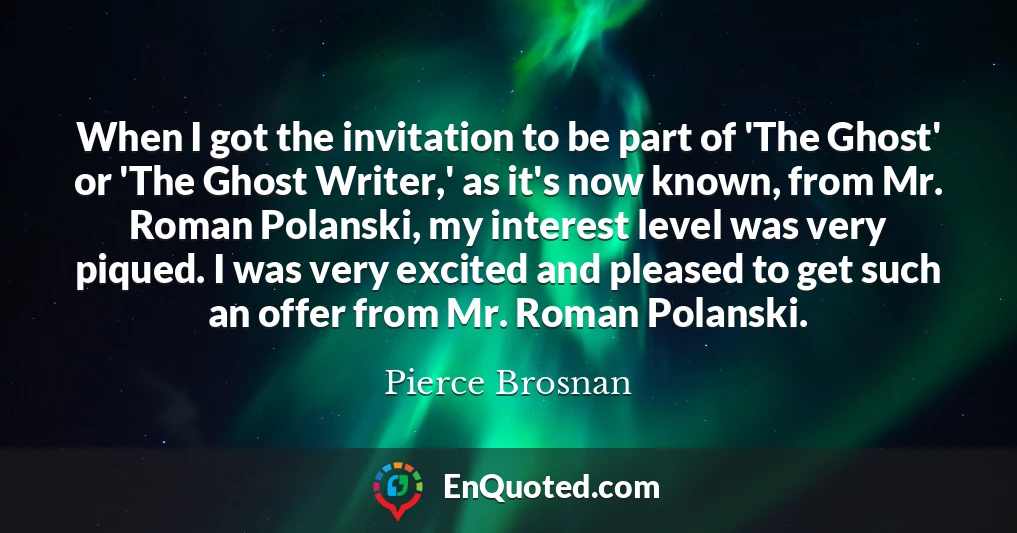 When I got the invitation to be part of 'The Ghost' or 'The Ghost Writer,' as it's now known, from Mr. Roman Polanski, my interest level was very piqued. I was very excited and pleased to get such an offer from Mr. Roman Polanski.