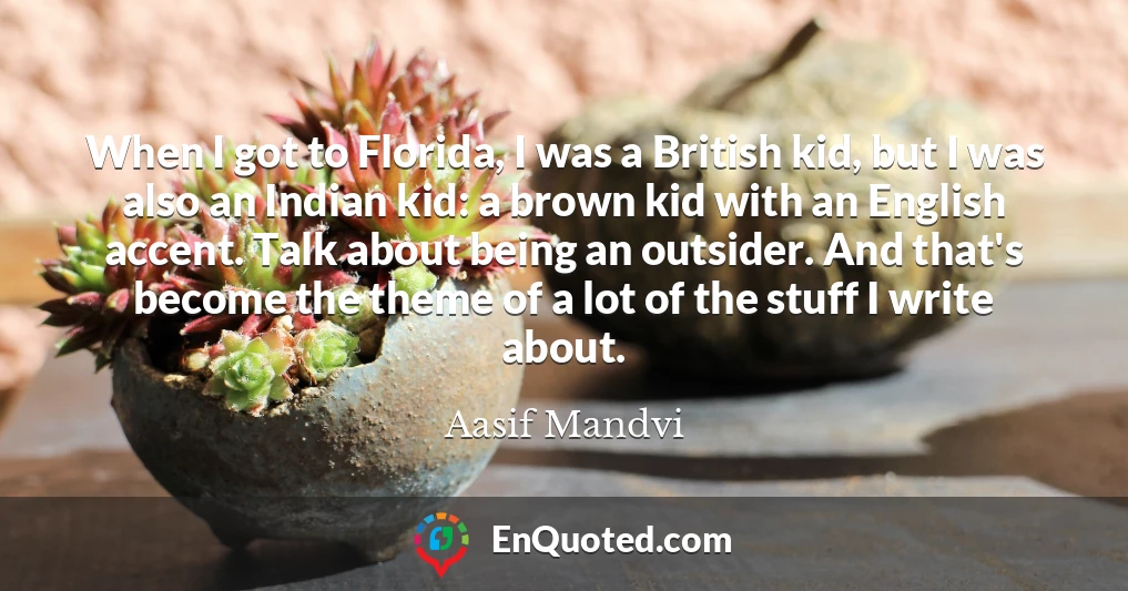 When I got to Florida, I was a British kid, but I was also an Indian kid: a brown kid with an English accent. Talk about being an outsider. And that's become the theme of a lot of the stuff I write about. When I got to Florida, I was a British kid, but I was also an Indian kid: a brown kid with an English accent. Talk about being an outsider. And that's become the theme of a lot of the stuff I write about.