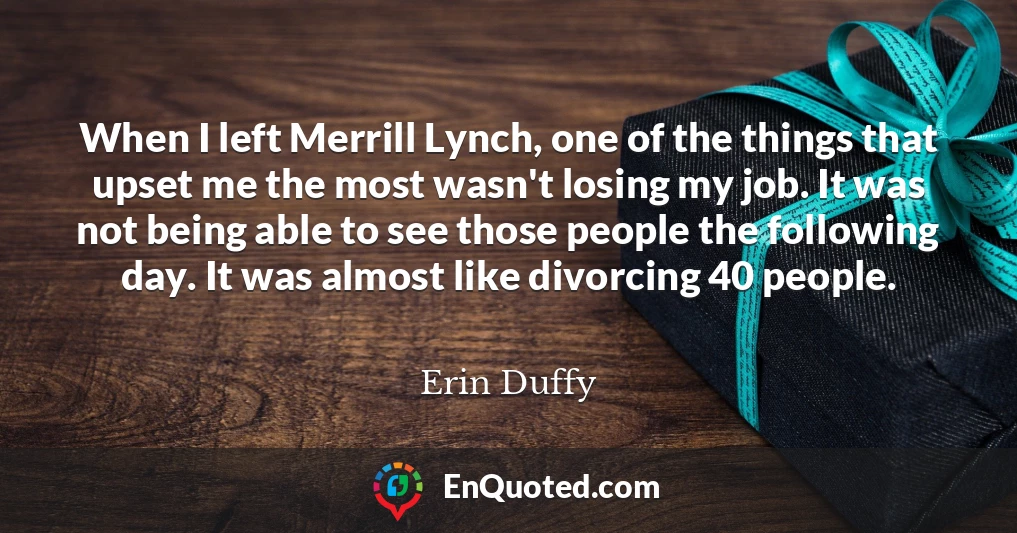 When I left Merrill Lynch, one of the things that upset me the most wasn't losing my job. It was not being able to see those people the following day. It was almost like divorcing 40 people.
