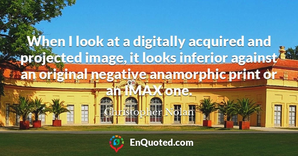 When I look at a digitally acquired and projected image, it looks inferior against an original negative anamorphic print or an IMAX one.