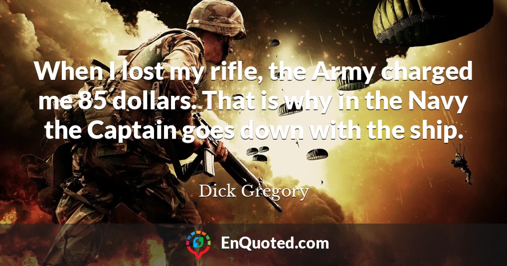 When I lost my rifle, the Army charged me 85 dollars. That is why in the Navy the Captain goes down with the ship.