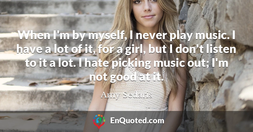 When I'm by myself, I never play music. I have a lot of it, for a girl, but I don't listen to it a lot. I hate picking music out; I'm not good at it.